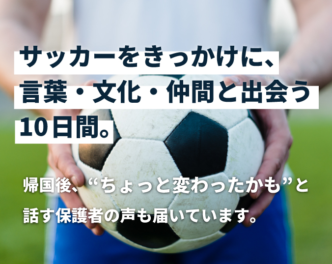 サッカーをきっかけに、言葉・文化・仲間と出会う10日間。帰国後、“ちょっと変わったかも”と話す保護者の声も届いています。