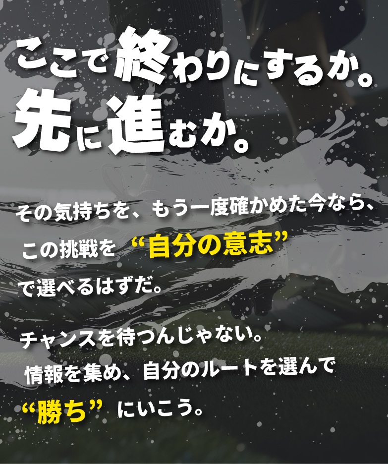 「ここで終わりにするか。先に進むか。」その気持ちを、もう一度確かめた今なら、 この挑戦を“自分の意志”で選べるはずだ。チャンスを待つんじゃない。情報を集め、自分のルートを選んで“勝ち”にいこう。